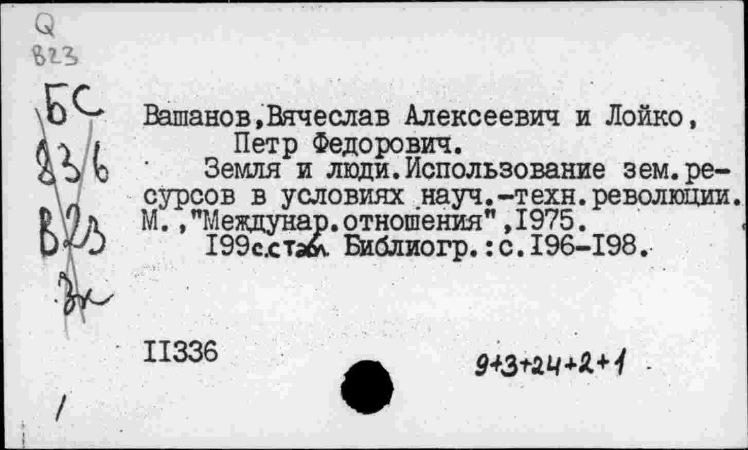 ﻿Вашанов,Вячеслав Алексеевич и Лойко, Петр Федорович.
Земля и люди.Использование зем.ресурсов в условиях науч.-техн.революции. М.»"Междунар.отношения",1975.
199с.ста& Библиогр.:с.196-198.
11336
9*3+24+Л+У -